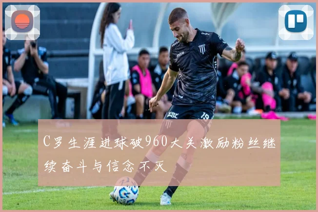 C罗生涯进球破960大关激励粉丝继续奋斗与信念不灭