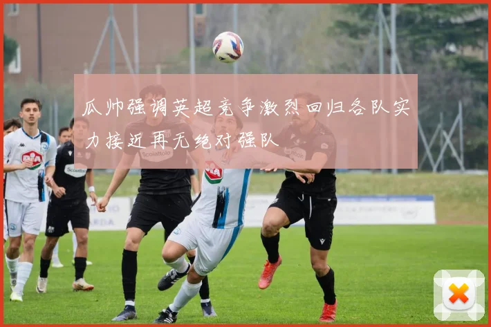 瓜帅强调英超竞争激烈回归各队实力接近再无绝对强队