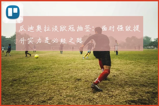 瓜迪奥拉谈欧冠抽签：面对强敌提升实力是必经之路