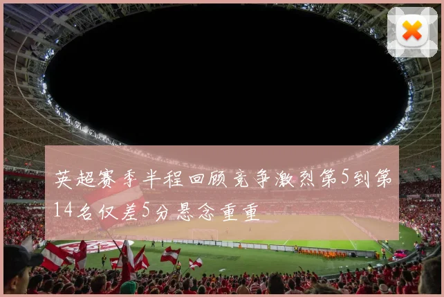 英超赛季半程回顾竞争激烈第5到第14名仅差5分悬念重重