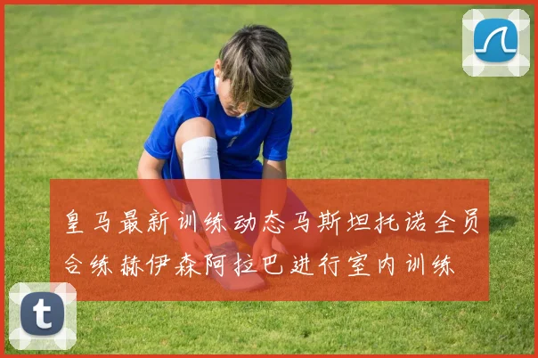 皇马最新训练动态马斯坦托诺全员合练赫伊森阿拉巴进行室内训练