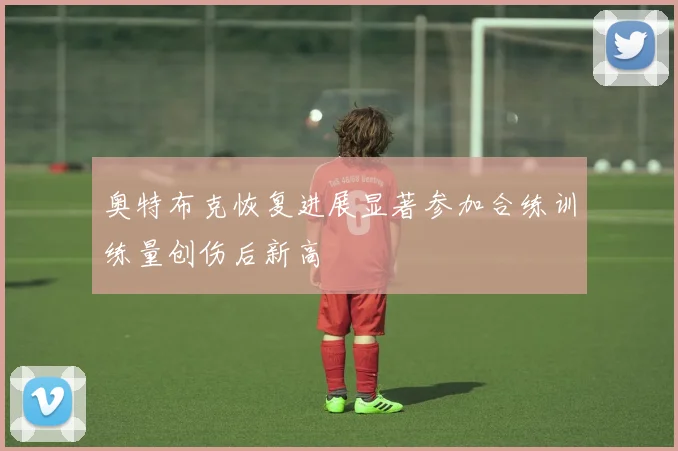 奥特布克恢复进展显著参加合练训练量创伤后新高