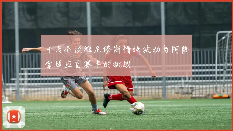 卡马乔谈维尼修斯情绪波动与阿隆索适应首赛季的挑战