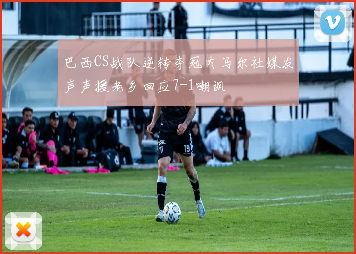 巴西CS战队逆转夺冠内马尔社媒发声声援老乡回应7-1嘲讽