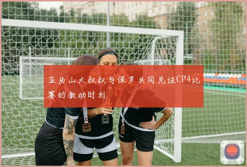 亚历山大叔叔与保罗共同见证CP4比赛的激动时刻