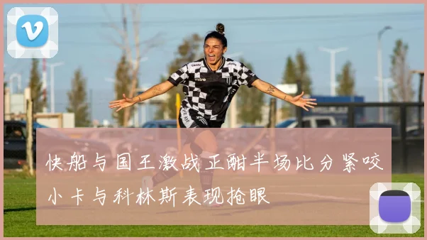 快船与国王激战正酣半场比分紧咬小卡与科林斯表现抢眼