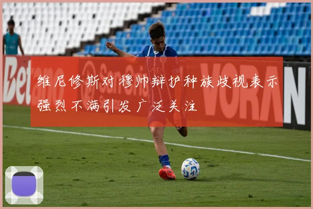 维尼修斯对穆帅辩护种族歧视表示强烈不满引发广泛关注