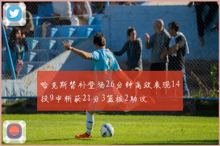 哈克斯替补登场26分钟高效表现14投9中斩获21分3篮板2助攻