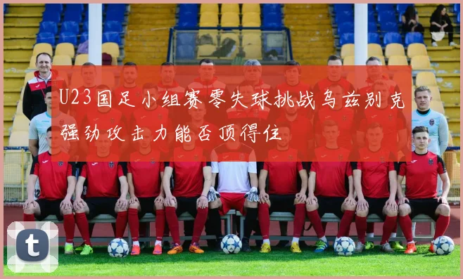 U23国足小组赛零失球挑战乌兹别克强劲攻击力能否顶得住