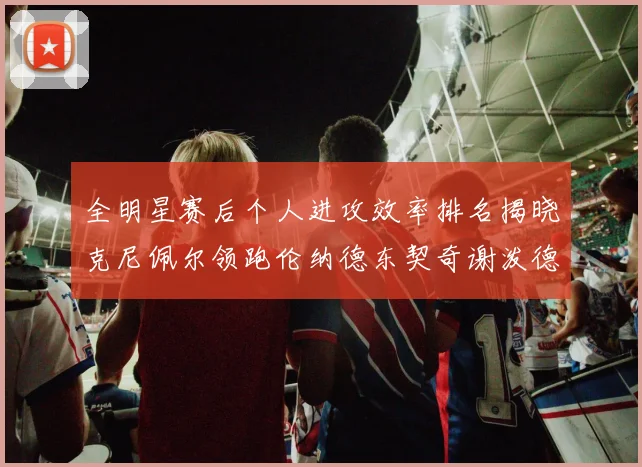全明星赛后个人进攻效率排名揭晓克尼佩尔领跑伦纳德东契奇谢泼德紧随其后