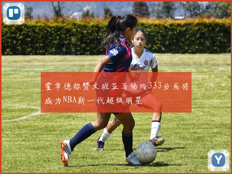 霍华德称赞文班亚马场均333分或将成为NBA新一代超级明星