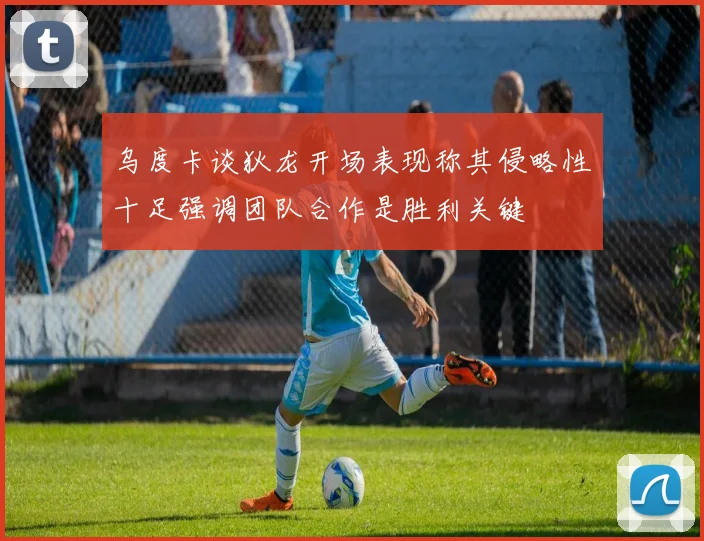 乌度卡谈狄龙开场表现称其侵略性十足强调团队合作是胜利关键