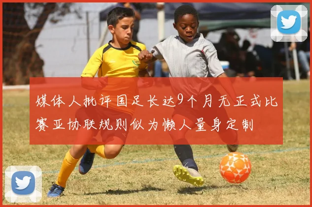 媒体人批评国足长达9个月无正式比赛亚协联规则似为懒人量身定制