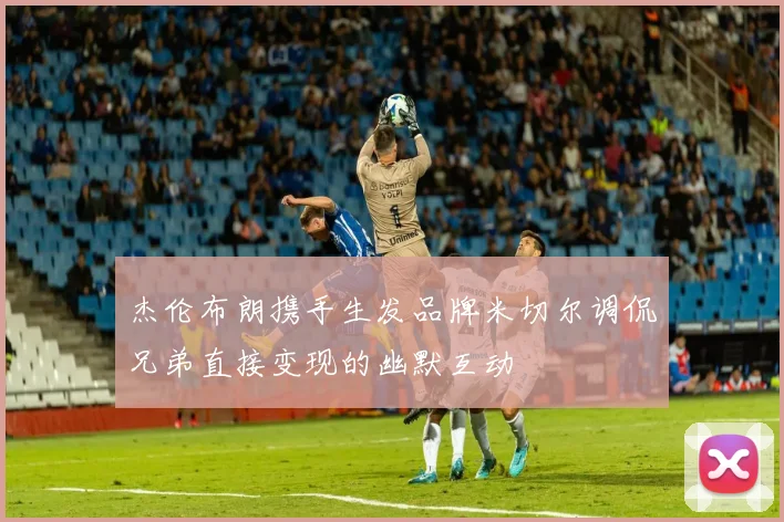 杰伦布朗携手生发品牌米切尔调侃兄弟直接变现的幽默互动
