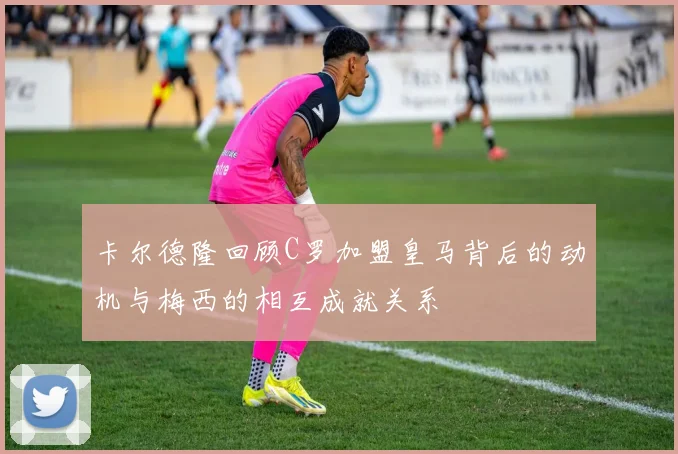 卡尔德隆回顾C罗加盟皇马背后的动机与梅西的相互成就关系