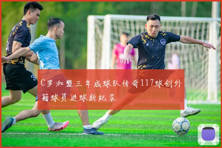 C罗加盟三年成球队传奇117球创外籍球员进球新纪录