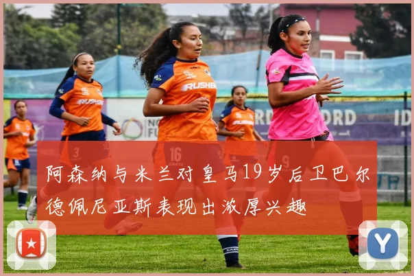 阿森纳与米兰对皇马19岁后卫巴尔德佩尼亚斯表现出浓厚兴趣