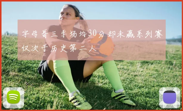 字母哥三季场均30分却未赢系列赛仅次于历史第二人