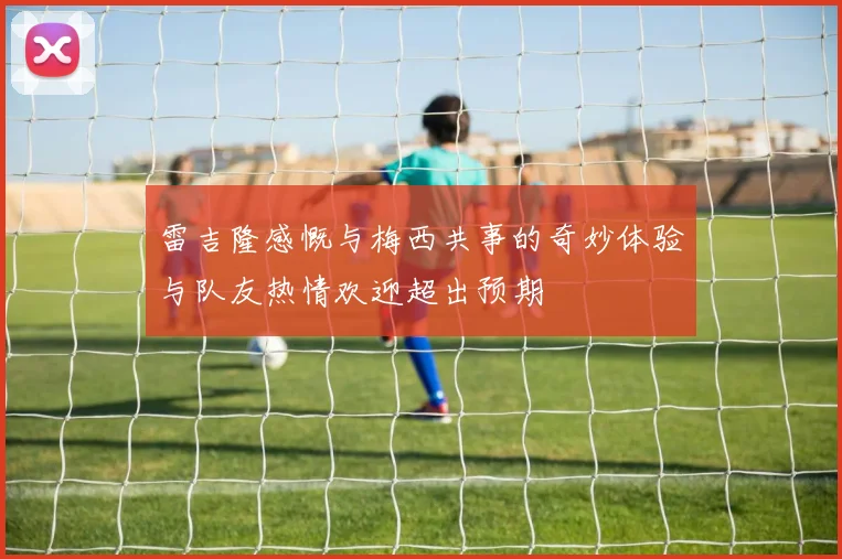 雷吉隆感慨与梅西共事的奇妙体验与队友热情欢迎超出预期