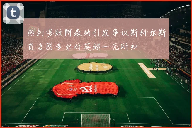 热刺惨败阿森纳引发争议斯科尔斯直言图多尔对英超一无所知