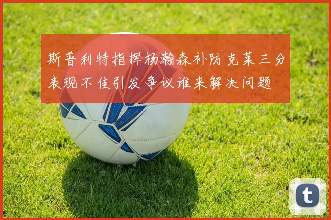 斯普利特指挥杨瀚森补防克莱三分表现不佳引发争议谁来解决问题