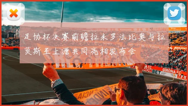 足协杯决赛前瞻拉米罗法比奥与拉莫斯王上源共同亮相发布会