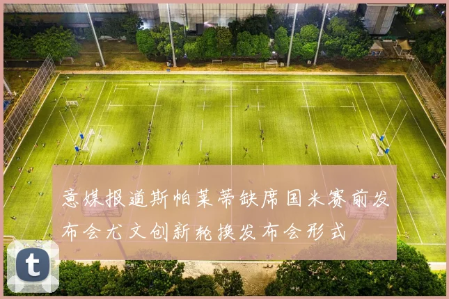 意媒报道斯帕莱蒂缺席国米赛前发布会尤文创新轮换发布会形式