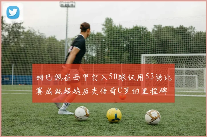 姆巴佩在西甲打入50球仅用53场比赛成就超越历史传奇C罗的里程碑