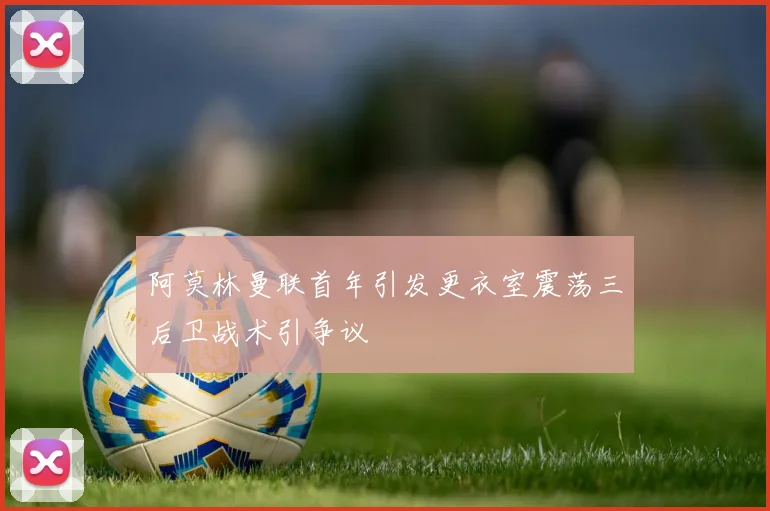 阿莫林曼联首年引发更衣室震荡三后卫战术引争议