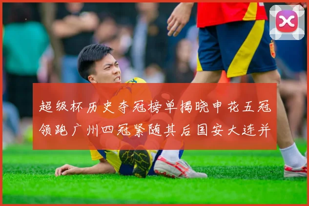 超级杯历史夺冠榜单揭晓申花五冠领跑广州四冠紧随其后国安大连并列第三