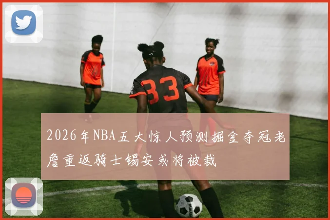 2026年NBA五大惊人预测掘金夺冠老詹重返骑士锡安或将被裁
