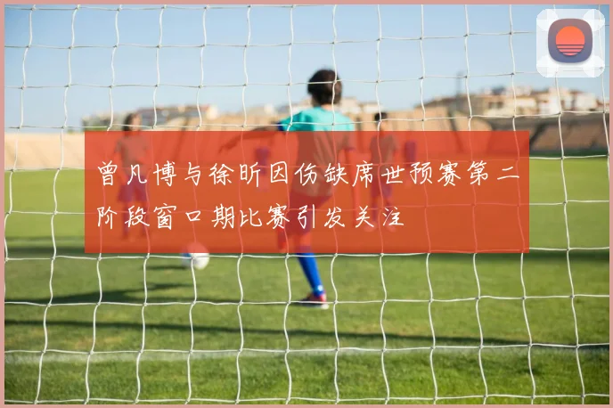 曾凡博与徐昕因伤缺席世预赛第二阶段窗口期比赛引发关注