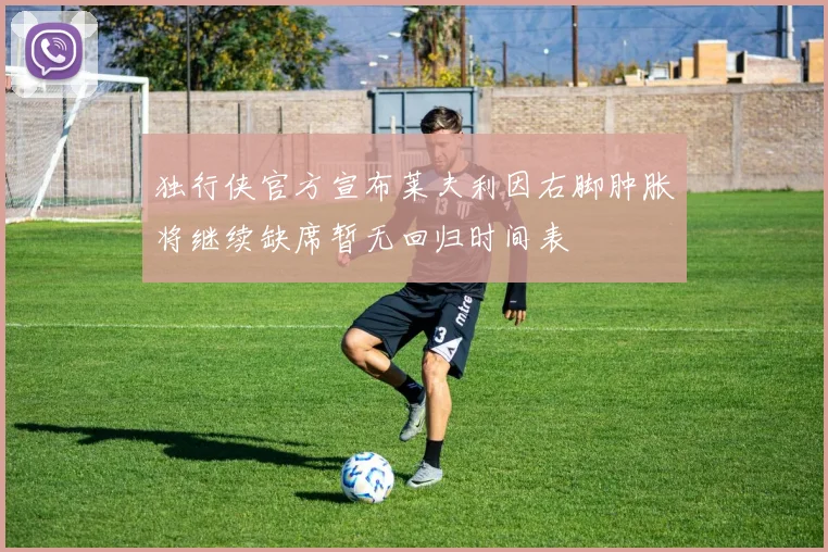 独行侠官方宣布莱夫利因右脚肿胀将继续缺席暂无回归时间表