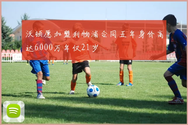 沃顿愿加盟利物浦合同五年身价高达6000万年仅21岁