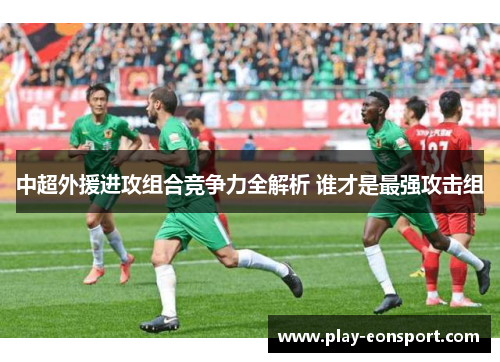 中超外援进攻组合竞争力全解析 谁才是最强攻击组