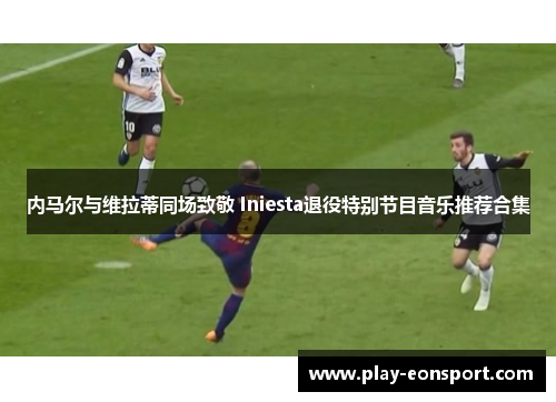 内马尔与维拉蒂同场致敬 Iniesta退役特别节目音乐推荐合集 内马尔与维拉蒂同场致敬 Iniesta退役特别节目音乐推荐合集