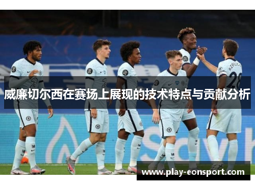 威廉切尔西在赛场上展现的技术特点与贡献分析 威廉切尔西在赛场上展现的技术特点与贡献分析