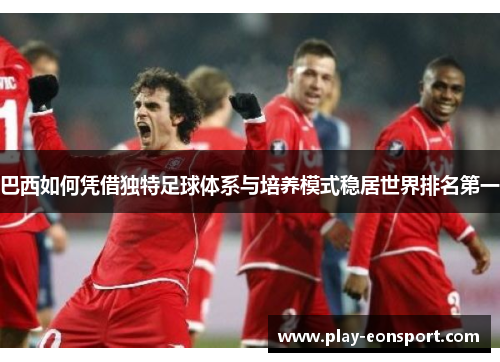 巴西如何凭借独特足球体系与培养模式稳居世界排名第一