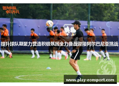 提升球队凝聚力营造积极氛围全力备战迎接阿尔巴尼亚挑战