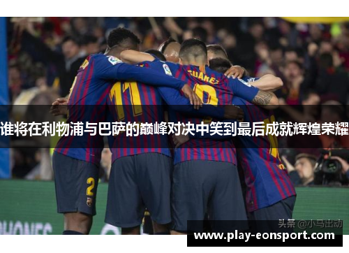 谁将在利物浦与巴萨的巅峰对决中笑到最后成就辉煌荣耀 谁将在利物浦与巴萨的巅峰对决中笑到最后成就辉煌荣耀