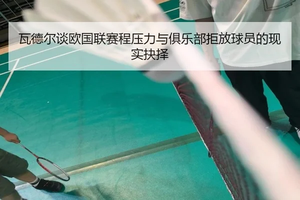 瓦德尔谈欧国联赛程压力与俱乐部拒放球员的现实抉择 - eonsports